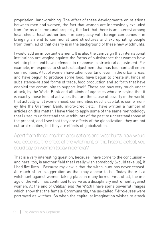 propriation, land-grabbing. The effect of these developments on relations between men and women, the fact that women are increasingly excluded from forms of communal property, the fact that there is an interest among local chiefs, local authorities - in complicity with foreign companies - in bringing an end to communal land structures and expropriating people from them, all of that clearly is in the background of these new witchhunts  1would add an important element. It is also the campaign that international institutions are waging against the forms of subsistence that women have set into place and have defended in response to structural adjustment. For example, in response to structural adjustment that has [dismantled] entire communities. A lot of women have taken over land, even in the urban areas, and have begun to produce some food, have begun to create all kinds of subsistence-related forms of trade, food production and so forth that have enabled the community to support itself. These are now very much under attack, by the World Bank and all kinds of agencies who are saying that it iis exactly those kind of activities that are the cause of poverty in the world, that actually what women need, communities need is capital. is some mon- ey, like the Grameen Bank, micro-credit etc. | have written a number of articles on this matter. | have tried to apply some of the same methodology that | used to understand the witchhunts of the past to understand those of the present, and | see that they are effects of the globalization, they are not cultural realities, but they are effects of globalization  Thatis a very interesting question, because | have come to the conclusion - and here, too, is another field that | really wish somebody [would take upl,if 1 had five lives... Because my view is that the witch-hunt has never ceased As much of an exaggeration as that may appear to be. Today there is a witchhunt against women taking place in many forms. First of all, the im- age of the witch has continued to serve as a disciplinary instrument against wormen. At the end of Caliban and the Witch | have some powerful images which show that the female Communards, the so-called Pétroleuses were portrayed as witches. So when the capitalist imagination wishes to attack 